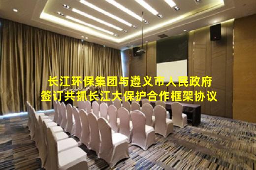 开云网页版-长江环保集团与遵义市人民政府签订共抓长江大保护合作框架协议